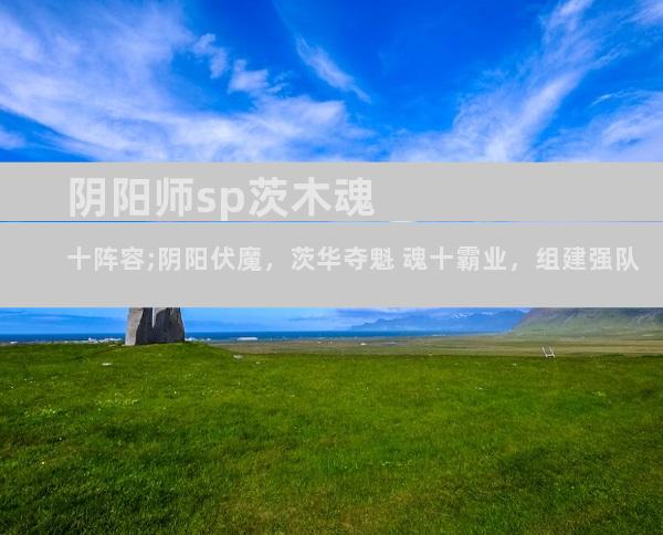 阴阳师sp茨木魂十阵容;阴阳伏魔，茨华夺魁 魂十霸业，组建强队
